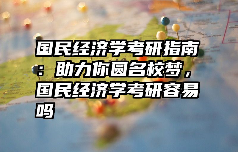 国民经济学考研指南：助力你圆名校梦，国民经济学考研容易吗