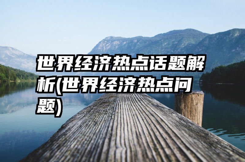 世界经济热点话题解析(世界经济热点问题)