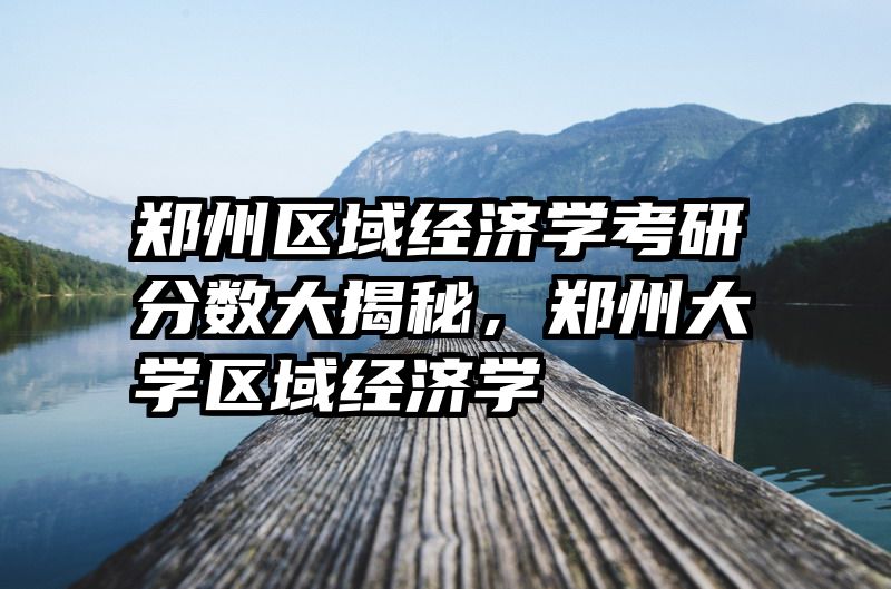 郑州区域经济学考研分数大揭秘，郑州大学区域经济学