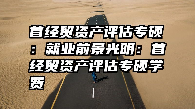 首经贸资产评估专硕：就业前景光明：首经贸资产评估专硕学费