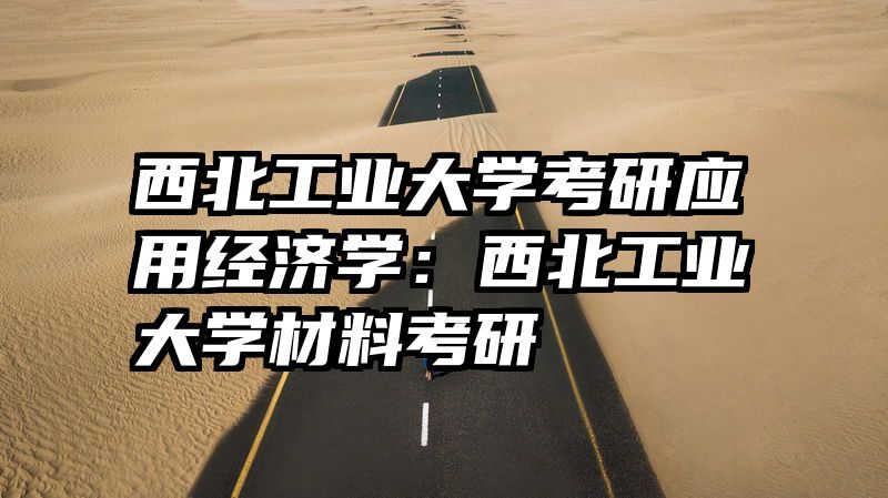 西北工业大学考研应用经济学：西北工业大学材料考研