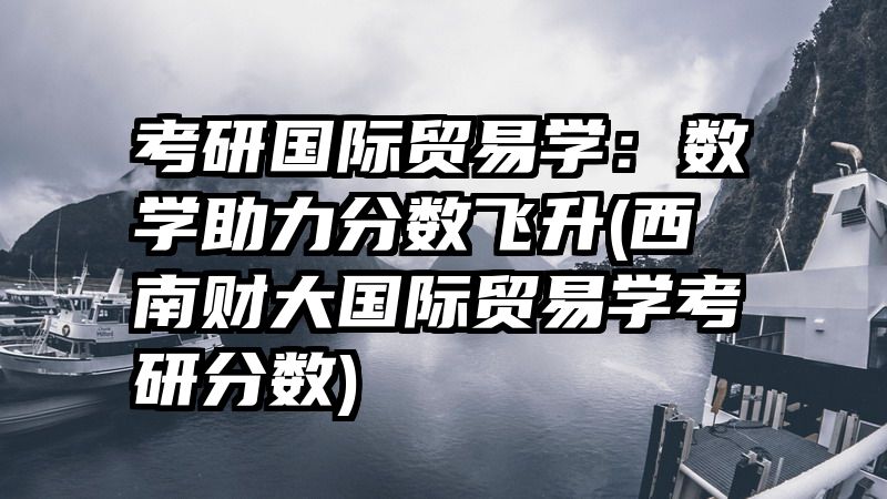 考研国际贸易学：数学助力分数飞升(西南财大国际贸易学考研分数)