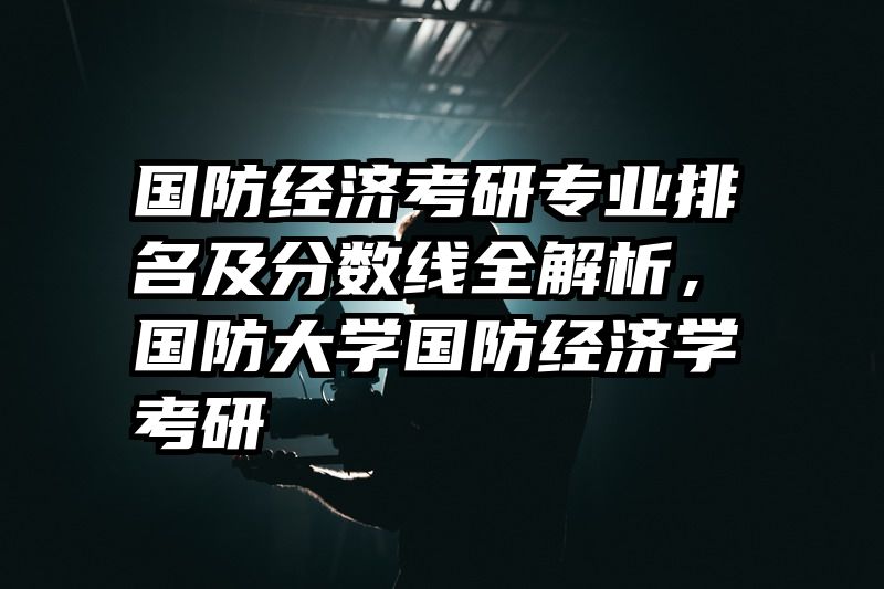 国防经济考研专业排名及分数线全解析，国防大学国防经济学考研