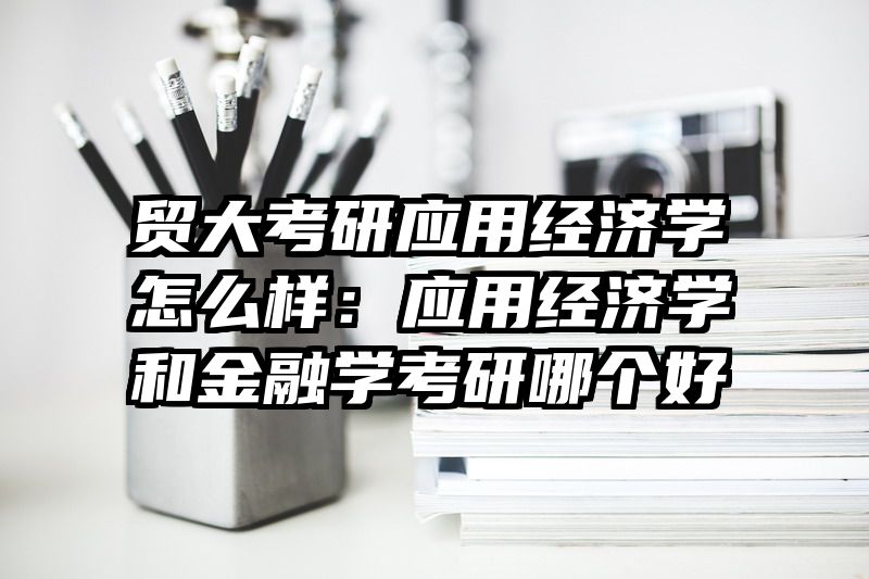 贸大考研应用经济学怎么样：应用经济学和金融学考研哪个好