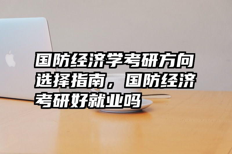 国防经济学考研方向选择指南，国防经济考研好就业吗