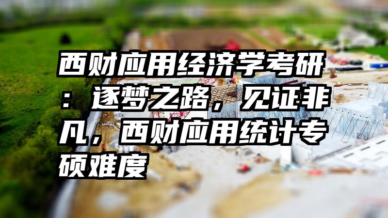 西财应用经济学考研：逐梦之路，见证非凡，西财应用统计专硕难度