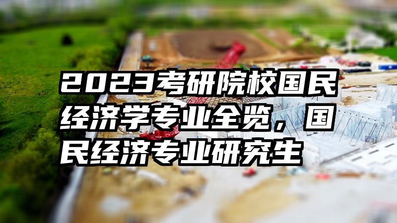 2023考研院校国民经济学专业全览，国民经济专业研究生