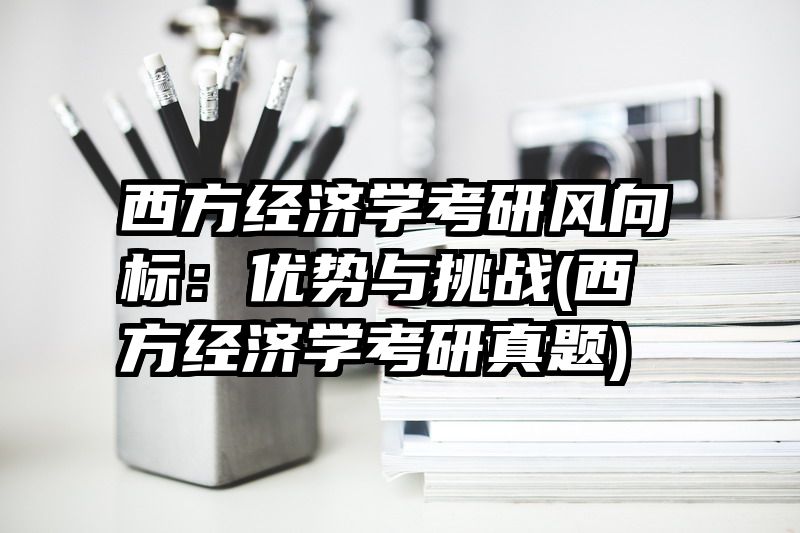 西方经济学考研风向标：优势与挑战(西方经济学考研真题)