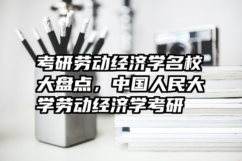 考研劳动经济学名校大盘点，中国人民大学劳动经济学考研