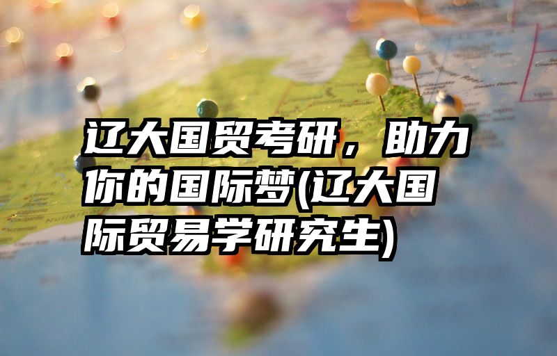 辽大国贸考研，助力你的国际梦(辽大国际贸易学研究生)