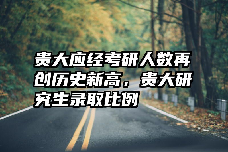 贵大应经考研人数再创历史新高，贵大研究生录取比例