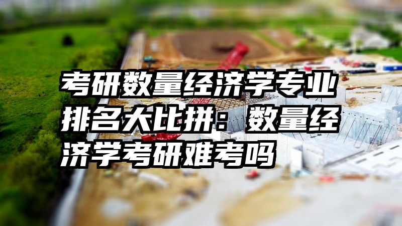 考研数量经济学专业排名大比拼：数量经济学考研难考吗