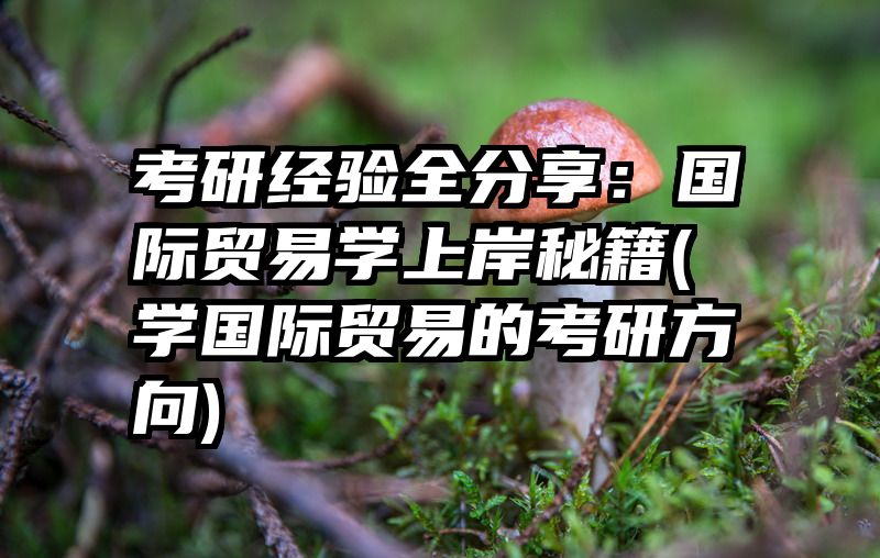 考研经验全分享：国际贸易学上岸秘籍(学国际贸易的考研方向)