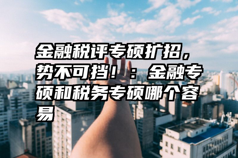 金融税评专硕扩招，势不可挡！：金融专硕和税务专硕哪个容易