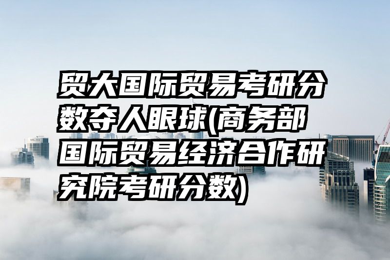 贸大国际贸易考研分数夺人眼球(商务部国际贸易经济合作研究院考研分数)