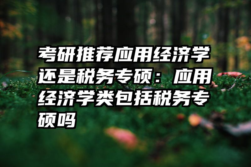 考研推荐应用经济学还是税务专硕：应用经济学类包括税务专硕吗