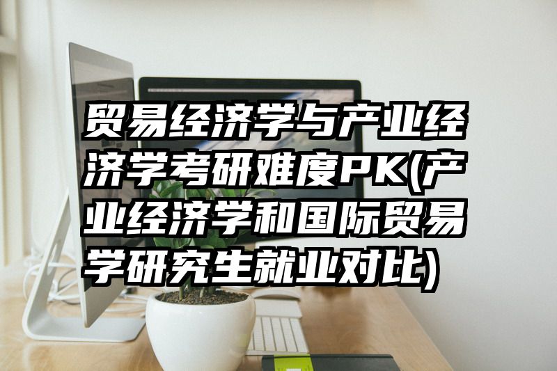 贸易经济学与产业经济学考研难度PK(产业经济学和国际贸易学研究生就业对比)