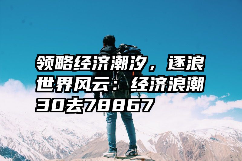 领略经济潮汐，逐浪世界风云：经济浪潮30去78867