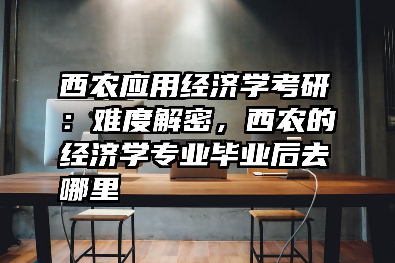 西农应用经济学考研：难度解密，西农的经济学专业毕业后去哪里