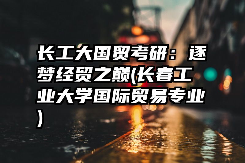 长工大国贸考研：逐梦经贸之巅(长春工业大学国际贸易专业)