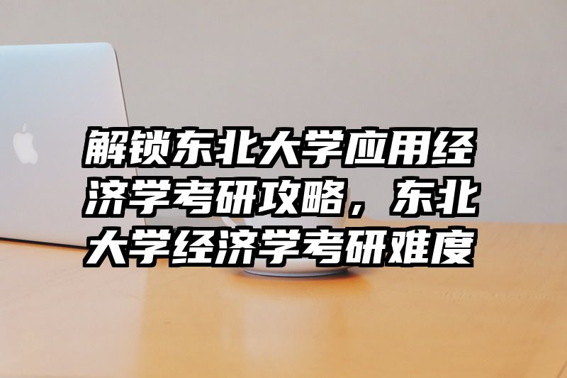 解锁东北大学应用经济学考研攻略，东北大学经济学考研难度