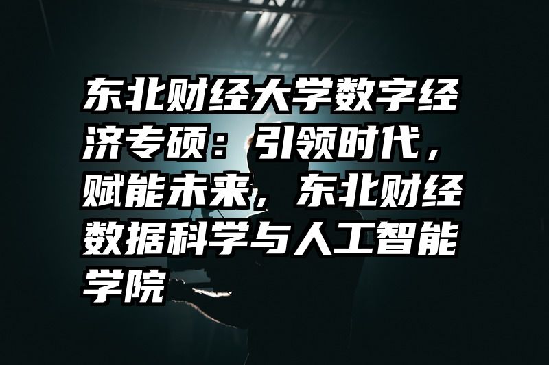 东北财经大学数字经济专硕：引领时代，赋能未来，东北财经数据科学与人工智能学院