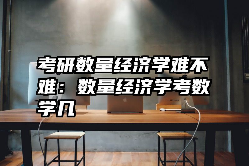 考研数量经济学难不难：数量经济学考数学几