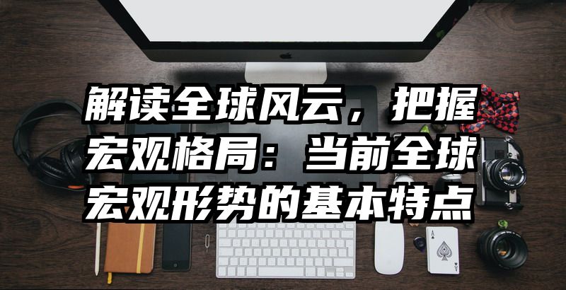 解读全球风云，把握宏观格局：当前全球宏观形势的基本特点