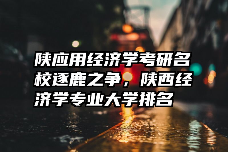 陕应用经济学考研名校逐鹿之争，陕西经济学专业大学排名