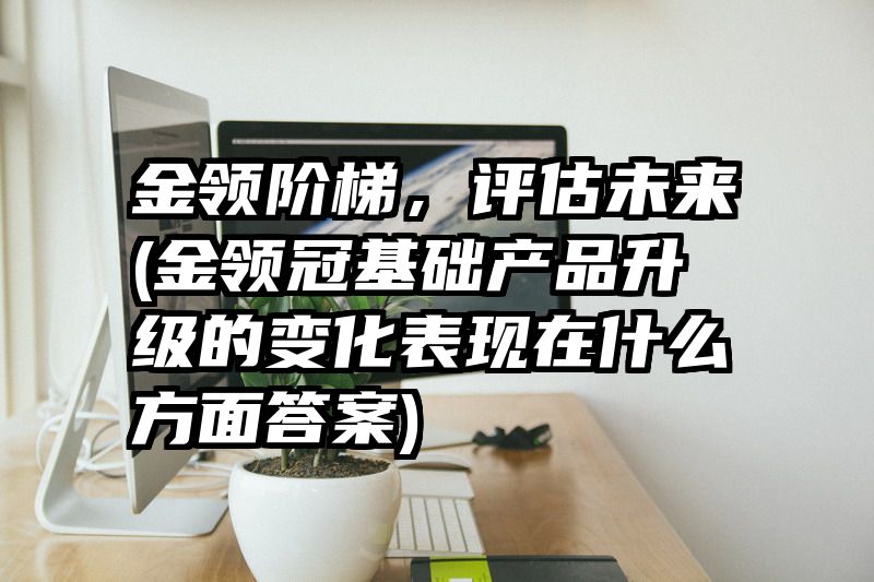 金领阶梯，评估未来(金领冠基础产品升级的变化表现在什么方面答案)