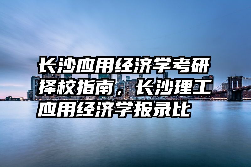 长沙应用经济学考研择校指南，长沙理工应用经济学报录比