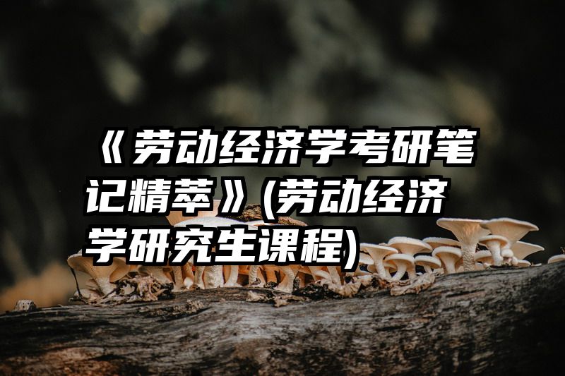 《劳动经济学考研笔记精萃》(劳动经济学研究生课程)