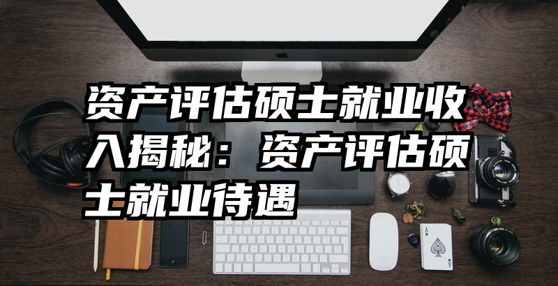 资产评估硕士就业收入揭秘：资产评估硕士就业待遇