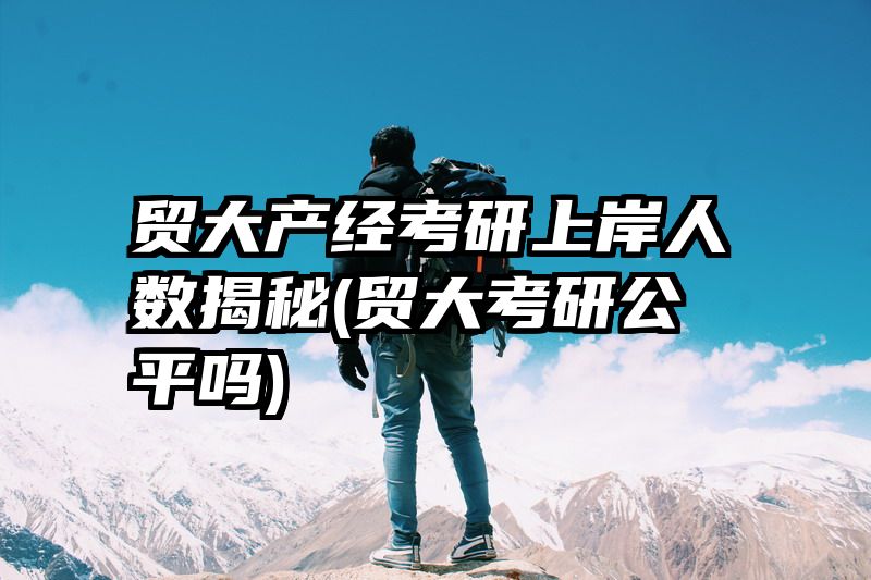 贸大产经考研上岸人数揭秘(贸大考研公平吗)