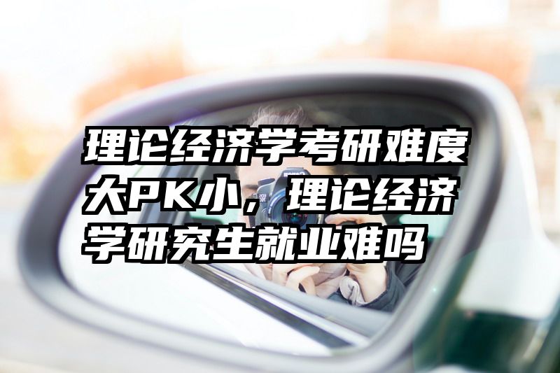 理论经济学考研难度大PK小，理论经济学研究生就业难吗