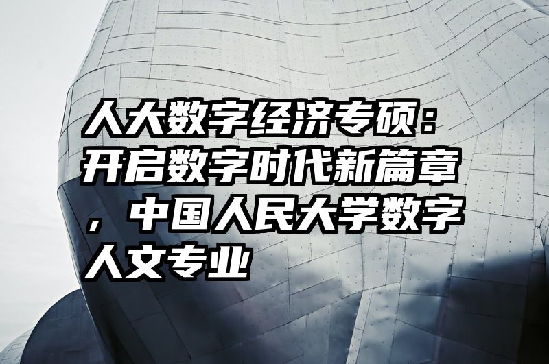 人大数字经济专硕：开启数字时代新篇章，中国人民大学数字人文专业