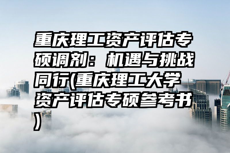 重庆理工资产评估专硕调剂：机遇与挑战同行(重庆理工大学资产评估专硕参考书)