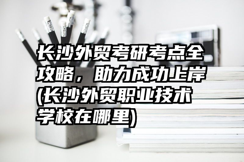 长沙外贸考研考点全攻略，助力成功上岸(长沙外贸职业技术学校在哪里)