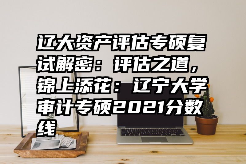 辽大资产评估专硕复试解密：评估之道，锦上添花：辽宁大学审计专硕2021分数线