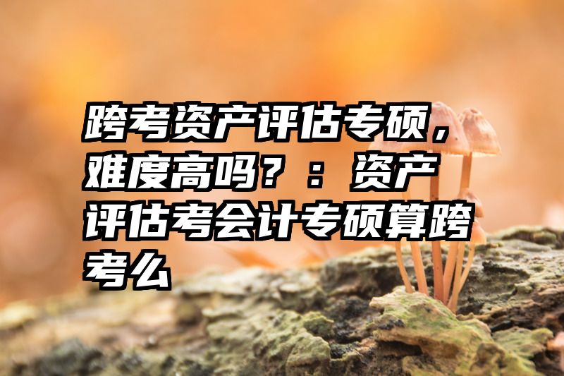 跨考资产评估专硕，难度高吗？：资产评估考会计专硕算跨考么