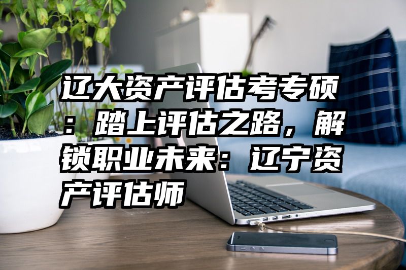 辽大资产评估考专硕：踏上评估之路，解锁职业未来：辽宁资产评估师