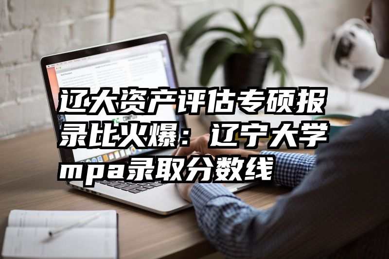 辽大资产评估专硕报录比火爆：辽宁大学mpa录取分数线