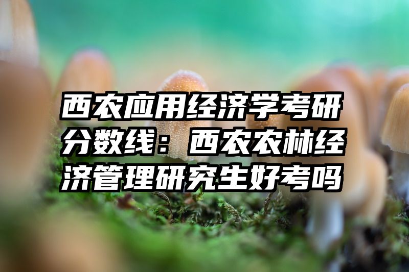 西农应用经济学考研分数线：西农农林经济管理研究生好考吗