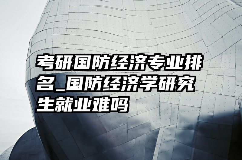 考研国防经济专业排名_国防经济学研究生就业难吗