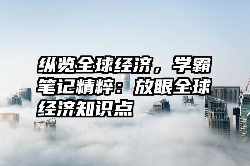 纵览全球经济，学霸笔记精粹：放眼全球经济知识点