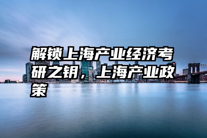 解锁上海产业经济考研之钥，上海产业政策