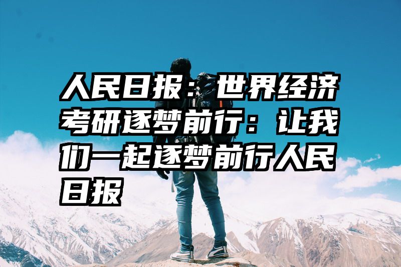 人民日报：世界经济考研逐梦前行：让我们一起逐梦前行人民日报