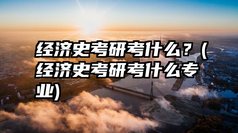 经济史考研考什么？(经济史考研考什么专业)