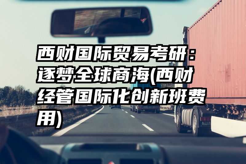 西财国际贸易考研：逐梦全球商海(西财经管国际化创新班费用)