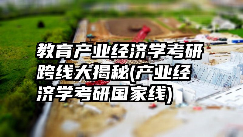 教育产业经济学考研跨线大揭秘(产业经济学考研国家线)